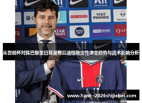 从世俱杯对阵巴黎圣日耳曼看吕迪格稳定性演变趋势与战术影响分析