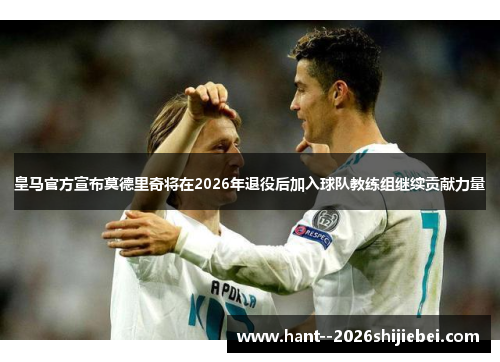 皇马官方宣布莫德里奇将在2026年退役后加入球队教练组继续贡献力量