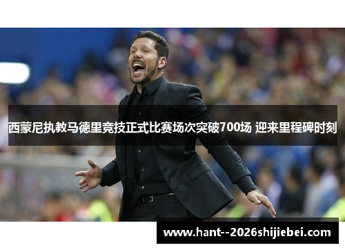 西蒙尼执教马德里竞技正式比赛场次突破700场 迎来里程碑时刻