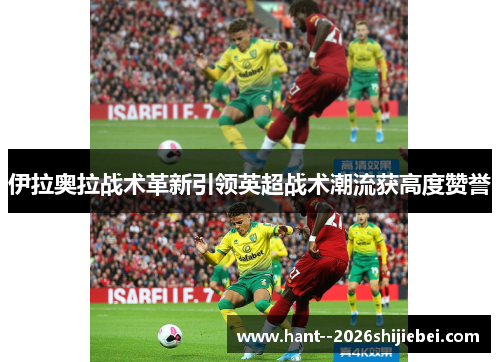 伊拉奥拉战术革新引领英超战术潮流获高度赞誉 伊拉奥拉战术革新引领英超战术潮流获高度赞誉