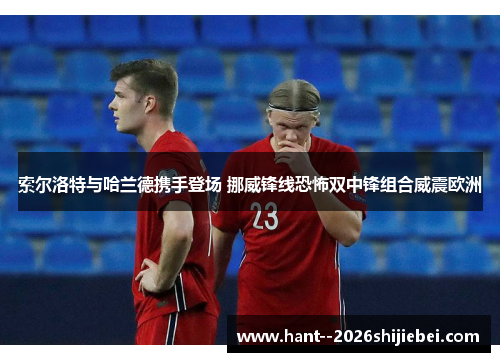 索尔洛特与哈兰德携手登场 挪威锋线恐怖双中锋组合威震欧洲