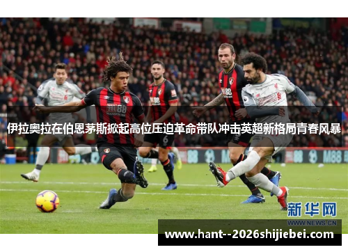 伊拉奥拉在伯恩茅斯掀起高位压迫革命带队冲击英超新格局青春风暴