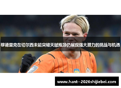 穆德里克在切尔西未能突破天赋瓶颈仍展现强大潜力的挑战与机遇 穆德里克在切尔西未能突破天赋瓶颈仍展现强大潜力的挑战与机遇